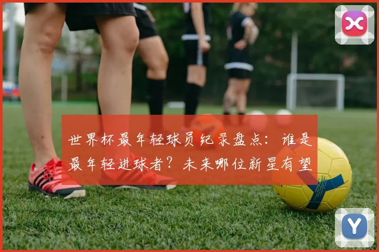 世界杯最年轻球员纪录盘点：谁是最年轻进球者？未来哪位新星有望打破出场年龄纪录？