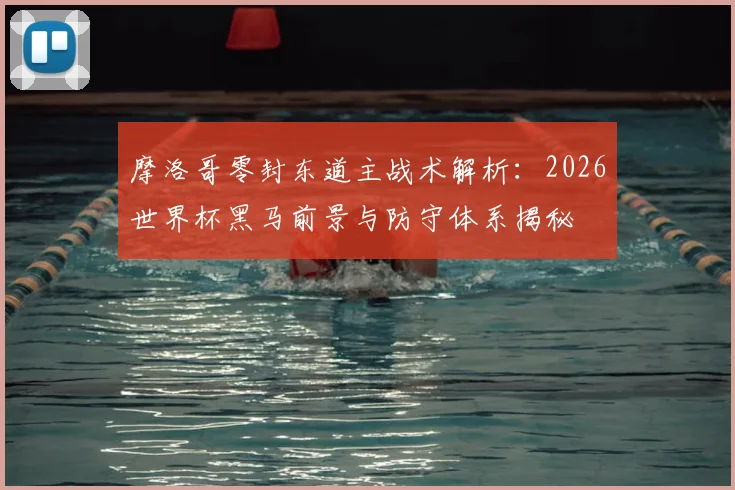 摩洛哥零封东道主战术解析:2026世界杯黑马前景与防守体系揭秘