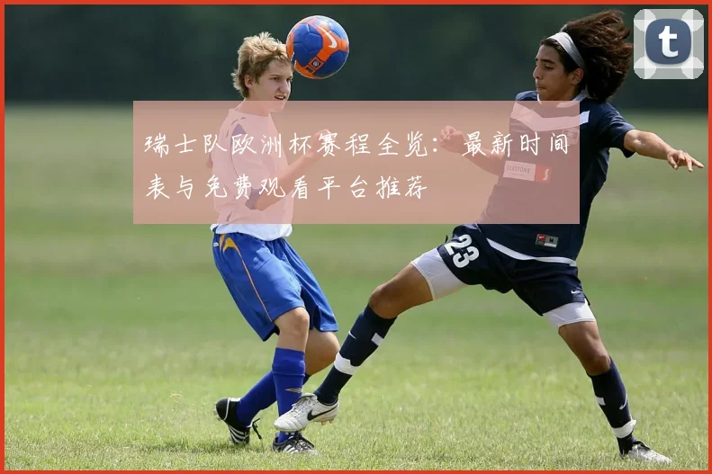 瑞士队欧洲杯赛程全览:最新时间表与免费观看平台推荐