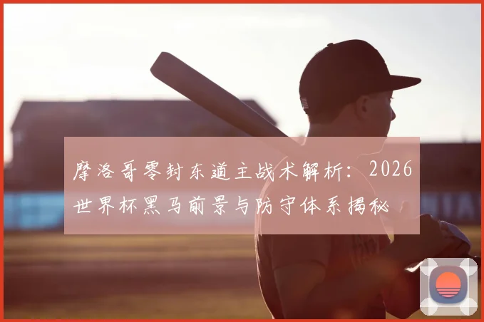 摩洛哥零封东道主战术解析：2026世界杯黑马前景与防守体系揭秘