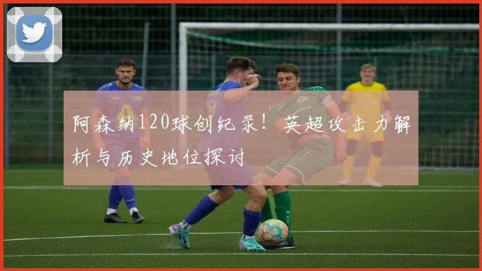 阿森纳120球创纪录!英超攻击力解析与历史地位探讨