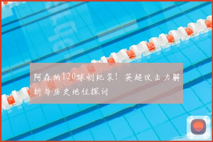 阿森纳120球创纪录！英超攻击力解析与历史地位探讨